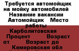 Требуется автомойщик на мойку автомобилей › Название вакансии ­ Автомойщик › Место работы ­ Карболитовская 20 › Процент ­ 30 › Возраст от ­ 18 › Возраст до ­ 35 - Кемеровская обл. Работа » Вакансии   